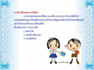 การประเมินผลทางการศึกษา
           การประเมินผลทางการศึกษา หมายถึง กระบวนการในการตัดสินใจ
ลงสรุปคุณลักษณะหรือพฤติกรรมของนักเรียนว่ามีคุณภาพดีระดับใดโดยอาศัยเกณฑ์
อย่างใดอย่างหนึ่งในการเปรียบเทียบ
มีองค์ประกอบ 3 ประการคือ
           1. ผลการวัด
           2. เกณฑ์การพิจารณา
           3. การตัดสินใจ
 