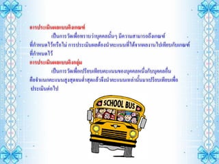 การประเมินผลแบบอิงเกณฑ์
          เป็นการวัดเพื่อทราบว่าบุคคลนั้นๆ มีความสามารถถึงเกณฑ์
ที่กาหนดไว้หรือไม่ การประเมินผลต้องนาคะแนนทีได้จากผลงานไปเทียบกับเกณฑ์
                                                ่
ที่กาหนดไว้
การประเมินผลแบบอิงกลุ่ม
          เป็นการวัดเพื่อเปรียบเทียบคะแนนของบุคคลหนึ่งกับบุคคลอื่น
คือจาแนกคะแนนสูงสุดจนต่าสุดแล้วจึงนาคะแนนเหล่านั้นมาเปรียบเทียบเพื่อ
ประเมินต่อไป
 