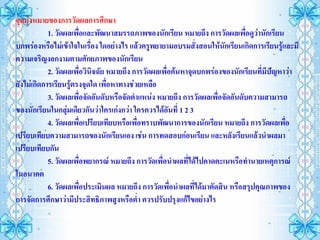 จุดมุ่งหมายของการวัดผลการศึกษา
            1. วัดผลเพื่อและพัฒนาสมรรถภาพของนักเรียน หมายถึง การวัดผลเพื่อดูว่านักเรียน
บกพร่องหรือไม่เข้าใจในเรื่อง ใดอย่างไร แล้วครูพยายามอบรมสั่งสอนให้นักเรียนเกิดการเรียนรู้และมี
ความเจริญงอกงามตามศักยภาพของนักเรียน
            2. วัดผลเพื่อวินิจฉัย หมายถึง การวัดผลเพื่อค้นหาจุดบกพร่องของนักเรียนที่มีปัญหาว่า
ยังไม่เกิดการเรียนรูตรงจุดใด เพื่อหาทางช่วยเหลือ
                     ้
            3. วัดผลเพื่อจัดอันดับหรือจัดตาแหน่ง หมายถึง การวัดผลเพื่อจัดอันดับความสามารถ
ของนักเรียนในกลุมเดียวกันว่าใครเก่งกว่า ใครควรได้อันที่ 1 2 3
                   ่
            4. วัดผลเพื่อเปรียบเทียบหรือเพื่อทราบพัฒนาการของนักเรียน หมายถึง การวัดผลเพื่อ
เปรียบเทียบความสามารถของนักเรียนเอง เช่น การทดสอบก่อนเรียน และหลังเรียนแล้วนาผลมา
เปรียบเทียบกัน
            5. วัดผลเพื่อพยากรณ์ หมายถึง การวัดเพื่อนาผลที่ได้ไปคาดคะเนหรือทานายเหตุการณ์
ในอนาคต
            6. วัดผลเพื่อประเมินผล หมายถึง การวัดเพื่อนาผลที่ได้มาตัดสิน หรือสรุปคุณภาพของ
การจัดการศึกษาว่ามีประสิทธิภาพสูงหรือต่า ควรปรับปรุงแก้ไขอย่างไร
 