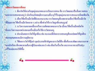 หลักการวัดผลการศึกษา
           1. ต้องวัดให้ตรงกับจุดมุ่งหมายของการเรียนการสอน คือ การวัดผลจะเป็นสิ่งตรวจสอบ
ผลจากการสอนของครูว่า นักเรียนเกิดพฤติกรรมตามที่ระบุไว้ในจุดมุ่งหมายการสอนมากน้อยเพียงใด
           2. เลือกใช้เครื่องมือวัดที่ดีและเหมาะสม การวัดผลครูต้องพยายามเลือกใช้เครื่องมือวัด
ที่มีคุณภาพ ใช้เครื่องมือวัดหลาย ๆ อย่าง เพื่อช่วยให้การวัดถูกต้องสมบูรณ์
           3. ระวังความคลาดเคลื่อนหรือความผิดพลาดของการวัด เมื่อจะใช้เครื่องมือชนิดใด
ต้องระวังความบกพร่องของเครื่องมือหรือวิธีการวัดของครู
           4. ประเมินผลการวัดให้ถูกต้อง เช่น คะแนนทีเ่ กิดจาการสอนครูต้องแปลผลให้ถูกต้อง
สมเหตุสมผลและมีความยุติธรรม
           5. ใช้ผลการวัดให้คุ้มค่า จุดประสงค์สาคัญของการวัดก็คือ เพื่อค้นและพัฒนาสมรรถภาพ
ของนักเรียน ต้องพยายามค้นหาผู้เรียนแต่ละคนว่า เด่น-ด้อยในเรื่องใด และหาแนวทางปรับปรุง
แก้ไขแต่ละคนให้ดีขึ้น
 
