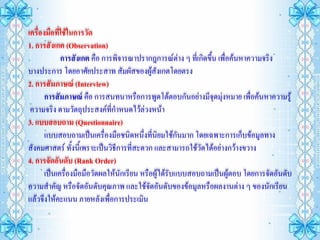 เครื่องมือที่ใช้ในการวัด
1. การสังเกต (Observation)
             การสังเกต คือ การพิจารณาปรากฎการณ์ต่าง ๆ ที่เกิดขึ้น เพื่อค้นหาความจริง
บางประการ โดยอาศัยประสาท สัมผัสของผู้สงเกตโดยตรง
                                              ั
2. การสัมภาษณ์ (Interview)
       การสัมภาษณ์ คือ การสนทนาหรือการพูดโต้ตอบกันอย่างมีจุดมุ่งหมาย เพื่อค้นหาความรู้
 ความจริง ตามวัตถุประสงค์ที่กาหนดไว้ล่วงหน้า
3. แบบสอบถาม (Questionnaire)
       แบบสอบถามเป็นเครื่องมือชนิดหนึ่งที่นิยมใช้กันมาก โดยเฉพาะการเก็บข้อมูลทาง
สังคมศาสตร์ ทั้งนี้เพราะเป็นวิธีการที่สะดวก และสามารถใช้วัดได้อย่างกว้างขวาง
4. การจัดอันดับ (Rank Order)
       เป็นเครื่องมือมือวัดผลให้นักเรียน หรือผู้ได้รับแบบสอบถามเป็นผู้ตอบ โดยการจัดอันดับ
ความสาคัญ หรือจัดอันดับคุณภาพ และใช้จัดอันดับของข้อมูลหรือผลงานต่าง ๆ ของนักเรียน
แล้วจึงให้คะแนน ภายหลังเพื่อการประเมิน
 