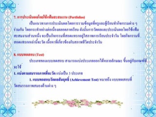 7. การประเมินผลโดยใช้แฟ้มสะสมงาน (Portfolios)
          เป็นแนวทางการประเมินผลโดยการรวมข้อมูลที่ครูและผู้เรียนทากิจกรรมต่าง ๆ
ร่วมกัน โดยกระทาอย่างต่อเนื่องตลอดภาคเรียน ดังนั้นการวัดผลและประเมินผลโดยใช้แฟ้ม
สะสมงานส่วนหนึง จะเป็นกิจกรรมที่สอดแทรกอยู่ใสภาพการเรียนประจาวัน โดยกิจกรรมที่
                ่
สอดแทรกเหล่านี้จะวัด เนื้อหาที่เกี่ยวข้องกับสภาพชีวิตประจาวัน

8. แบบทดสอบ (Test)
          ประเภทของแบบทดสอบ สามารถแบ่งประเภทออกได้หลายลักษณะ ขึ้นอยูกับเกณฑ์ที่
                                                                       ่
จะใช้
1. แบ่งตามสมรรถภาพที่จะวัด แบ่งเป็น 3 ประเภท
          1. แบบทดสอบวัดผลสัมฤทธิ์ (Achievement Test) หมายถึง แบบทดสอบที่
วัดสมรรถภาพสมองด้านต่าง ๆ
 