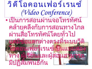 วิดีโอคอนเฟอร์เรนซ์   (Video Conference) เป็นการสอนผ่านจอโทรทัศน์คล้ายคลึงกับการสอนทางไกลผ่านสื่อโทรทัศน์โดยทั่วไป      แต่มีข้อแตกต่างตรงที่ระบบวีดิโอคอนเฟอร์เรนซ์เป็นแบบสองทาง ผู้เรียนและผู้สอนสามารถมีปฏิสัมพันธ์กัน 