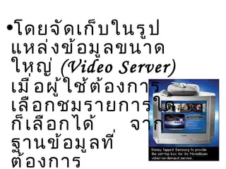 โดยจัดเก็บในรูปแหล่งข้อมูลขนาดใหญ่  (Video Server)  เมื่อผู้ใช้ต้องการเลือกชมรายการใดก็เลือกได้  จากฐานข้อมูลที่ต้องการ 