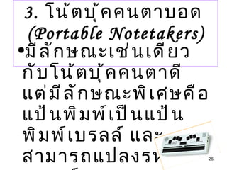 3.  โน้ตบุ้คคนตาบอด  (Portable Notetakers) มีลักษณะเช่นเดียวกับโน้ตบุ้คคนตาดี แต่มีลักษณะพิเศษคือ แป้นพิมพ์เป็นแป้นพิมพ์เบรลล์ และสามารถแปลงรหัสเบรลล์  เป็นอักษรธรรมดาได้ 