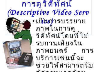 การบรรยายภาพในการดูวิดีทัศน์  (Descriptive Video Service)  เป็นการบรรยายภาพในการดูวีดีทัศน์โดยที่ไม่รบกวนเสียงในภาพยนตร์  การบริการเช่นนี้จะช่วยให้สามารถรับรู้สภาพแวดล้อม ในภาพยนตร์ด้วยการบรรยาย 