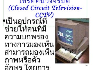 โทรทัศน์วงจรปิด  (Closed Circuit Television- CCTV)   เป็นอุปกรณ์ที่ช่วยให้คนที่มีความบกพร่องทางการมองเห็นสามารถมองเห็นภาพหรือตัวอักษร โดยการขยายสิ่งพิมพ์ให้ใหญ่ขึ้น 