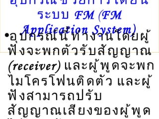 อุปกรณ์ช่วยการได้ยินระบบ  FM  ( FM Application System)   อุปกรณ์นี้ทำงานโดยผู้ฟังจะพกตัวรับสัญญาณ  (receiver)  และผู้พูดจะพกไมโครโฟนติดตัว และผู้ฟังสามารถปรับสัญญาณเสียงของผู้พูดได้เช่นกัน 