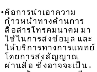 คือการนำเอาความก้าวหน้าทางด้านการสื่อสารโทรคมนาคม มาใช้ในการส่งข้อมูล และให้บริการทางการแพทย์ โดยการส่งสัญญาณผ่านสื่อ ซึ่งอาจจะเป็นระบบสัญญาณดาวเทียม 