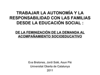 TRABAJAR LA AUTONOMÍA Y LA RESPONSABILIDAD CON LAS FAMILIAS DESDE LA EDUCACIÓN SOCIAL :   DE LA FEMINIZACIÓN DE LA DEMANDA AL ACOMPAÑAMIENTO SOCIOEDUCATIVO Eva Bretones, Jordi Solé, Asun Pié Universitat Oberta de Catalunya 2011 