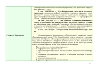 зданию реально действующей системы самоуправления, этап организации профиль-
                        ного обучения с 9 класса.
                              II этап - 2008/2009 уч. г. - Этап формирования структуры и содержания
                        образования , расширение профилей и отработка содержания образования в про-
                        фильных 9-11 классах. Создание региональных и углубленных программ и спец-
                        курсов по профилю обучения, содержание образования в 5 – 7 предпрофильных
                        классах. Совершенствование системы самоуправления.
                              III этап - 2010/2011 уч.г. – Этап отработки содержания образования в
                        классах с углубленным изучением отдельных предметов, отработка содержа-
                        ния образования новых профилей. Продолжение работы по созданию спецкурсов
                        по журналистике в профильных 9 – 11 классах. Реализация и коррекция содержания
                        образования в 1 – 7 классах. Совершенствование системы самоуправления.
                              IV этап - 2011/2012 уч.г. - Завершающий этап отработки структуры шко-
                        лы.

Структура Программы           Программа развития муниципального образовательного учреждения средней
                      общеобразовательной школы № 8 г. Ельца Липецкой области составлена с учетом ре-
                      комендаций О.Г. Прикота «Проектирование развития школы на длительную перспек-
                      тиву», а также Л.П. Ильенко «Программа развития школы», и В.С. Лазарева и М.М.
                      Поташника «Как разработать программу развития школы». В ней четко прослежива-
                      ется согласование проблем, целей, задач, способов их реализации.
                           Программа состоит из одиннадцати разделов:
                           1. информационная справка о школе;
                           2. проблемно-ориентированный анализ состояния образовательной микросре-
                              ды;
                           3. требования, предъявляемые к школе с углубленным изучением отдельных
                              предметов;
                           4. социальный заказ школе;
                           5. развитие образовательной системы школы;

                                                                                                 16
 