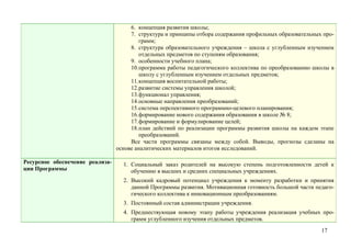 6. концепция развития школы;
                                      7. структура и принципы отбора содержания профильных образовательных про-
                                          грамм;
                                      8. структура образовательного учреждения – школа с углубленным изучением
                                          отдельных предметов по ступеням образования;
                                      9. особенности учебного плана;
                                      10.программа работы педагогического коллектива по преобразованию школы в
                                          школу с углубленным изучением отдельных предметов;
                                      11.концепция воспитательной работы;
                                      12.развитие системы управления школой;
                                      13.функционал управления;
                                      14.основные направления преобразований;
                                      15.система перспективного программно-целевого планирования;
                                      16.формирование нового содержания образования в школе № 8;
                                      17.формирование и формулирование целей;
                                      18.план действий по реализации программы развития школы на каждом этапе
                                          преобразований.
                                      Все части программы связаны между собой. Выводы, прогнозы сделаны на
                                 основе аналитических материалов итогов исследований.

Ресурсное обеспечение реализа-     1. Социальный заказ родителей на высокую степень подготовленности детей к
ции Программы                         обучению в высших и средних специальных учреждениях.
                                   2. Высокий кадровый потенциал учреждения к моменту разработки и принятия
                                      данной Программы развития. Мотивационная готовность большой части педаго-
                                      гического коллектива к инновационным преобразованиям.
                                   3. Постоянный состав администрации учреждения.
                                   4. Предшествующая новому этапу работы учреждения реализация учебных про-
                                      грамм углубленного изучения отдельных предметов.
                                                                                                          17
 
