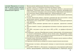 ализации Программы по состоя- 1. Введена ранняя профилизация обучения, начиная с 9 класса.
нию на момент подачи докумен- 2. Созданы классы с углубленным изучением английского языка.
тов в организационную группу 3. Внесены изменения в учебные планы: они объединяют базовое и дополнительное
Национального проекта            образование. Реализации права осознанного выбора учащимися предпрофильного
                                 класса способствует внесение в план дополнительного образования полуторамесяч-
                                 ных модульных курсов («Выбор профессии», «Юный журналист» и др.).
                              4. Число классов с углубленным изучением предметов соответственно увеличилось
                                 от 0 до 10.
                              5. В целях обеспечения равных стартовых возможностей при поступлении в школу
                                 организованы занятия с дошкольниками «Начинающий ученик».
                              6. Увеличилось число секций НОУ: историко-краеведческая, литературно-краеведче-
                                 ская, правовая
                              7. Учащиеся школы занимают призовые места на городских предметных олимпиа-
                                 дах.
                              8. Качество знаний в классах с расширенным изучением отдельных предметов дости-
                                 гает .
                              9. 95%-100% поступают в вузы, при этом от 80% до 90% - по профилю обучения в
                                 школе.
                              10.В сравнении с другими общеобразовательными учреждениями, обслуживающими-
                                 ся детской поликлиникой, учащиеся школы болеют реже заболеваниями опорно-
                                 двигательного аппарата (1,5%), сердечно-сосудистой системы (0,7%), простудными
                                 (3%), бронхо-легочными заболеваниями (2,1%).
                              11.В разных видах областных конкурсов туристов учащиеся школы являются победи-
                                 телями или призерами (II, III места);
                              12.Серьезных успехов школа добивается в военно-патриотическом воспитании.

                                 13.Организован постоянно действующий семинар по педагогическому проектирова-
                                    нию.
                                 14.Устав МОУ СОШ № 8 и «Положение о материальном стимулировании работников
                                    школы» предусматривают значительные вознаграждения за творческую деятель-
                                                                                                        20
 