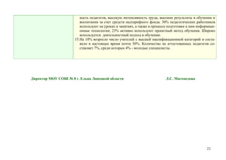 ность педагогов, высокую интенсивность труда, высокие результаты в обучении и
                        воспитании за счет средств надтарифного фонда. 30% педагогических работников
                        используют на уроках и занятиях, а также в процессе подготовки к ним информаци-
                        онные технологии; 23% активно используют проектный метод обучения. Широко
                        используется деятельностный подход в обучении.
                     15.На 10% возросло число учителей с высшей квалификационной категорий и соста-
                        вило в настоящее время почти 50%. Количество не аттестованных педагогов со-
                        ставляет 7%, среди которых 4% - молодые специалисты.




Директор МОУ СОШ № 8 г. Ельца Липецкой области                            Л.С. Магомедова




                                                                                                  21
 