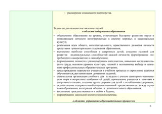 − расширение социального партнерства.




Задачи по реализации поставленных целей:
                       в области содержания образования
− обеспечение образования на уровне, отвечающем быстрому развитию науки и
  позволяющем личности интегрироваться в систему мировых и национальных
  культур;
− реализация идеи общего, интеллектуального, нравственного развития личности
  средствами гуманитаризации содержания образования;
− выявление наиболее способных и одаренных детей; создание условий для
  развития индивидуальных способностей каждой личности; формирование по-
  требности к саморазвитию и самообучению;
− формирование личности с разносторонним интеллектом, навыками исследователь-
  ского труда, высоким уровнем культуры, готовой к осознанному выбору и освое-
  нию профессиональных образовательных программ;
− предупреждение перегрузки учащихся в учебном процессе и укрепление здоровья
  обучающихся; регламентация домашних заданий;
− оптимальная организация учебного дня и недели с учетом санитарно-гигиениче-
  ских норм и возрастных особенностей детей; привлечение учащихся к занятиям в
  спортивных секциях, создание групп здоровья для детей с ослабленным здоровьем;
− осуществление содержательной и организационной преемственности между ступе-
  нями образования, интеграция общего и дополнительного образования;
− воспитание гражданственности и любви к Родине;
− формирование школьной воспитательной системы;

               в области управления образовательным процессом
                                                                            6
 