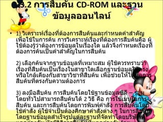 3.2  การสืบค้น  CD-ROM  และฐานข้อมูลออนไลน์ 1)  วิเคราะห์เรื่องที่ต้องการสืบค้นและกำหนดคำสำคัญเพื่อใช้ในการค้น การวิเคราะห์เรื่องที่ต้องการสืบค้นคือ ผู้ใช้ต้องรู้ว่าต้องการข้อมูลในเรื่องใด แล้วจึงกำหนดเรื่องที่ต้องการค้นเป็นคำสำคัญในการสืบค้น 2)  เลือกค้นจากฐานข้อมูลที่เหมาะสม ผู้ใช้ควรทราบว่าเรื่องที่สืบค้นเป็นเรื่องในสาขาใดเลือกฐานข้อมูลให้ตรงหรือใกล้เคียงกับสาขาวิชาที่สืบค้น เพื่อช่วยให้ได้ผลการสืบค้นที่ตรงกับความต้องการ 3)  ลงมือสืบค้น การสืบค้นโดยใช้ฐานข้อมูลซีดี  –  รอม โดยทั่วไปสามารถสืบค้นได้  2  วิธี คือ การใช้เมนูในการสืบค้น และการสืบค้นโดยการพิมพ์คำสั่ง การสืบค้นโดยใช้คำสั่ง ผู้ใช้จำเป็นต้องศึกษาคำสั่งต่าง ๆ ในการสืบค้น โดยฐานข้อมูลสำเร็จรูปแต่ละฐานที่จัดทำโดยบริษัทที่ แตกต่างกัน มักมีวิธีการสืบค้นที่แตกต่างกันด้วย 