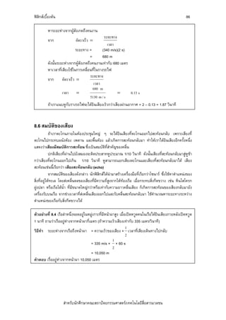 ฟสิกสเบื้องตน                                                                                          86

          หาระยะหางจากผูสังเกตถึงคนงาน
                                                ระยะทาง
          จาก                อัตราเร็ว =
                                                  เวลา
                             ระยะทาง =         (340 m/s)(2 s)
                                       =       680 m
          ดังนั้นระยะหางจากผูสังเกตถึงคนงานเทากับ 680 เมตร
          หาเวลาที่เสียงใชในการเคลื่อนที่ในรางรถไฟ
                                       ระยะทาง
          จาก       อัตราเร็ว =
                                          เวลา
                                         680 m
                    เวลา =                              =      0.13 s
                                       5130 m / s
          ถาเราแนบหูกับรางรถไฟจะไดยินเสียงเร็วกวาเสียงผานอากาศ = 2 – 0.13 = 1.87 วินาที



8.6 สมบัติของเสียง
             ถาเราตะโกนภายในหองประชุมใหญ ๆ จะไดยินเสียงที่ตะโกนออกไปสะทอนกลับ เพราะเสียงที่
ตะโกนไปกระทบผนังหอง เพดาน และพื้นหอง แลวเกิดการสะทอนกลับมา ทําใหเราไดยนเสียงอีกครั้งหนึ่ง
                                                                                              ิ
แสดงวาเสียงมีสมบัติการสะทอน ซึ่งเปนสมบัติที่สําคัญของคลื่น
             ปกติเสียงที่ผานไปยังสมองจะติดประสาทหูประมาณ 1/10 วินาที ดังนั้นเสียงที่สะทอนกลับมาสูหูชา
กวาเสียงที่ตะโกนออกไปเกิน 1/10 วินาที หูสามารถแยกเสียงตะโกนและเสียงที่สะทอนกลับมาได เสียง
สะทอนเชนนี้เรียกวา เสียงสะทอนกลับ (echo)
             จากสมบัติของเสียงดังกลาว นักฟสิกสไดนํามาสรางเครื่องมือที่เรียกวาโซนาร ซึ่งใชหาตําแหนงของ
สิ่งที่อยูใตทะเล โดยสงคลื่นดลของเสียงที่มีความถี่สูงจากใตทองเรือ เมื่อกระทบสิ่งกีดขวาง เชน หินโสโครก
ฝูงปลา หรือเรือใตน้ํา ที่มีขนาดใหญกวาหรือเทากับความยาวคลื่นเสียง ก็เกิดการสะทอนของเสียงกลับมายัง
เครื่องรับบนเรือ จากชวงเวลาที่สงคลื่นเสียงออกไปและรับคลื่นสะทอนกลับมา ใชคํานวณหาระยะทางระหวาง
ตําแหนงของเรือกับสิ่งกีดขวางได

ตัวอยางที่ 8.4 เรือลําหนึ่งจอดอยูในหมูเกาะที่มีหนาผาสูง เมื่อเปดหวูดคนในเรือไดยินเสียงภายหลังเปดหวูด
1 นาที ถามวาเรืออยูหางจากหนาผากี่เมตร (ถาความเร็วเสียงเทากับ 335 เมตร/วินาที)
                                                                 1
วิธีทํา ระยะหางจากเรือถึงหนาผา = ความเร็วของเสียง × เวลาที่เสียงเดินทางไปกลับ
                                                                 2
                                                       1
                                       = 335 m/s × × 60 s
                                                       2
                                       = 10,050 m
คําตอบ เรื่ออยูหางจากหนาผา 10,050 เมตร




                    สําหรับนักศึกษาคณะสถาปตยกรรมศาสตร/เทคโนโลยีสื่อสารมวลชน
 