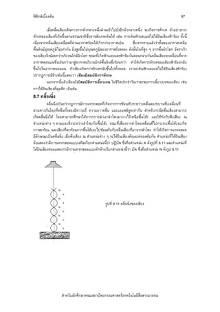 ฟสิกสเบื้องตน                                                                                       87

          เมื่อคลื่นเสียงเดินทางจากตัวกลางหนึ่งผานเขาไปยังอีกตัวกลางหนึ่ง จะเกิดการหักเห ตัวอยางการ
หักเหของเสียงที่เกิดขึ้นตามธรรมชาติซึ่งอาจสังเกตเห็นได เชน การเห็นฟาแลบแตไมไดยินเสียงฟารอง ทั้งนี้
เนื่องจากคลื่นเสียงเคลื่อนที่ผานอากาศรอนไดเร็วกวาอากาศเย็น       ซึ่งเราทราบแลววาชั้นของอากาศเหนือ
พื้นดินมีอุณหภูมิไมเทากัน ยิ่งสูงขึ้นไปอุณหภูมิของอากาศยิ่งลดลง ดังนั้นในที่สูง ๆ จากพื้นผิวโลก อัตราเร็ว
ของเสียงจึงนอยกวาบริเวณใกลผวโลก ขณะที่เกิดฟาแลบและฟารองในตอนกลางวันคลื่นเสียงจะเคลื่อนที่จาก
                                   ิ
อากาศตอนบนซึ่งเย็นกวามาสูอากาศบริเวณใกลพื้นดินซึ่งรอนกวา ทําใหเกิดการหักเหของเสียงฟารองกลับ
ขึ้นไปในอากาศตอนบน ถาเสียงเกิดการหักเหกลับขึ้นไปทั้งหมด เราจะเห็นฟาแลบแตไมไดยินเสียงฟารอง
ปรากฏการณขางตนนี้แสดงวา เสียงมีสมบัติการหักเห
          นอกจากนี้แลวเสียงยังมีสมบัติการเลี้ยวเบน ในชีวิตประจําวันเราจะพบการเลี้ยวเบนของเสียง เชน
การไดยนเสียงที่มุมตึก เปนตน
        ิ
8.7 คลื่นนิ่ง
          คลื่นนิ่งเปนปรากฏการณการแทรกสอดที่เกิดจากการซอนทับระหวางคลื่นสองขบวนซึ่งเคลื่อนที่
สวนทางกันโดยที่คลื่นทั้งสองมีความถี่ ความยาวคลื่น และแอมพลิจูดเทากัน สําหรับกรณีคลื่นเสียงสามารถ
เกิดคลื่นนิ่งได โดยสามารถศึกษาไดจากกการนําเอาลําโพงมาวางไวเหนือพื้นโตะ และใชทอรับฟงเสียง ณ
ตําแหนงตาง ๆ ตามแนวดิ่งระหวางลําโพงกับพื้นโตะ ขณะที่เสียงจากลําโพงเคลื่อนที่ไปกระทบพื้นโตะจะเกิด
การสะทอน และเสียงที่สะทอนจากพื้นโตะจะไปซอนทับกับคลื่นเสียงที่มาจากลําโพง ทําใหเกิดการแทรดสอด
มีลักษณะเปนคลื่นนิ่ง เมื่อฟงเสียง ณ ตําแหนงตาง ๆ จะไดยนเสียงดังและคอยสลับกัน ตําแหนงที่ไดยินเสียง
                                                           ิ
ดังแสดงวามีการแทรกสอดแบบเสริมเรียกตําแหนงนี้วา ปฏิบัพ ซึ่งคือตําแหนง A ดังรูปที่ 8.11 และตําแหนงที่
ไดยินเสียงคอยแสดงวามีการแทรกสอดแบบหักลางเรียกตําแหนงนี้วา บัพ ซึ่งคือตําแหนง N ดังรูป 8.11




                                                  รูปที่ 8.11 คลื่นนิ่งของเสียง




                   สําหรับนักศึกษาคณะสถาปตยกรรมศาสตร/เทคโนโลยีสื่อสารมวลชน
 