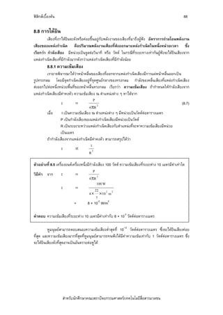 ฟสิกสเบื้องตน                                                                                         88

8.8 การไดยิน
         เสียงที่เราไดยินจะดังหรือคอยขึ้นอยูกับพลังงานของเสียงที่มาถึงผูฟง อัตราการถายโอนพลังงาน
เสียงของแหลงกําเนิด คือปริมาณพลังงานเสียงที่สงออกมาแหลงกําเนิดในหนึ่งหนวยเวลา ซึ่ง
เรียกวา กําลังเสียง มีหนวยเปนจูลตอวินาที หรือ วัตต ในกรณีที่ระยะทางเทากันผูฟงจะไดยินเสียงจาก
แหลงกําเนิดเสียงที่มีกําลังมากดังกวาแหลงกําเนิดเสียงที่มีกําลังนอย
          8.8.1 ความเขมเสียง
         เราอาจพิจารณาไดวาหนาคลื่นของเสียงที่ออกจากแหลงกําเนิดเสียงมีการแผหนาคลื่นออกเปน
รูปทรงกลม โดยมีจุดกําเนิดเสียงอยูที่จุดศูนยกลางของทรงกลม กําลังของคลื่นเสียงที่แหลงกําเนิดเสียง
สงออกไปตอหนึ่งหนวยพื้นที่ของหนาคลื่นทรงกลม เรียกวา ความเขมเสียง ถากําหนดใหกําลังเสียงจาก
แหลงกําเนิดเสียงมีคาคงตัว ความเขมเสียง ณ ตําแหนงตาง ๆ หาไดจาก
                                         P
                    I        =                                                                  (8.7)
                                      4 πR 2
         เมื่อ      I เปนความเขมเสียง ณ ตําแหนงตาง ๆ มีหนวยเปนวัตตตอตารางเมตร
                   P เปนกําลังเสียงของแหลงกําเนิดเสียงมีหนวยเปนวัตต
                   R เปนระยะระหวางแหลงกําเนิดเสียงกับตําแหนงที่จะหาความเขมเสียงมีหนวย
                   เปนเมตร
         ถากําลังเสียงจากแหลงกําเนิดมีคาคงตัว สามารถสรุปไดวา
                                       1
                    I        ∝
                                      R2

ตัวอยางที่ 8.5 เครื่องยนตเครื่องหนึ่งมีกําลังเสียง 100 วัตต ความเขมเสียงที่ระยะหาง 10 เมตรมีคาเทาใด
                                            P
วิธทา จาก
   ี ํ               I        =
                                        4 πR 2
                                               100 W
                     I        =               22
                                        4 × ×10 2 m 2
                                               7
                             =         8 × 10-2 W/m2

คําตอบ ความเขมเสียงที่ระยะหาง 10 เมตรมีคาเทากับ 8 × 10-2 วัตตตอตารางเมตร

          หูมนุษยสามารถตอบสนองความเขมเสียงต่ําสุดที่ 10-12 วัตตตอตารางเมตร ซึ่งจะไดยินเสียงคอย
ที่สุด และความเขมเสียงมากที่สดที่หูมนุษยสามารถทนฟงไดมีคาความเขมเทากับ 1 วัตตตอตารางเมตร ซึ่ง
                              ุ
จะไดยนเสียงดังที่สดอาจเปนอันตรายตอหูได
        ิ          ุ




                    สําหรับนักศึกษาคณะสถาปตยกรรมศาสตร/เทคโนโลยีสื่อสารมวลชน
 