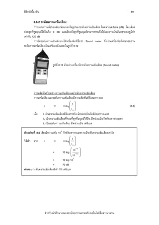 ฟสิกสเบื้องตน                                                                                   89

          8.8.2 ระดับความเขมเสียง
          การบอกความดังของเสียงนิยมบอกในรูปของระดับความเขมเสียง ในหนวยเดซิเบล (dB) โดยเสียง
คอยสุดที่หูมนุษยไดยินคือ 0 dB และเสียงดังสุดที่หูมนุษยสามารถทนฟงไดและอาจเปนอันตรายตอหูมีคา
เทากับ 120 dB
          การวัดระดับความเขมเสียงจะใชเครื่องมือที่ช่อวา Sound meter ซึ่งเปนเครื่องมือที่สามารถอาน
                                                      ื
ระดับความเขมเสียงเปนเดซิเบลดังแสดงในรูปที่ 8.12




                            รูปที่ 8.12 ตัวอยางเครื่องวัดระดับความเขมเสียง (Sound meter)




          ความสัมพันธระหวางความเขมเสียงและระดับความเขมเสียง
          ความเขมเสียงและระดับความเขมเสียงมีความสัมพันธดังสมการ 8.8
                                            ⎛I⎞
                   L        =        10 log ⎜ ⎟
                                            ⎜I ⎟                                                  (8.8)
                                            ⎝ 0⎠
          เมื่อ   I เปนความเขมเสียงที่ตองการวัด มีหนวยเปนวัตตตอตารางเมตร
                  I0 เปนความเขมเสียงที่คอยที่สุดที่มนุษยไดยิน มีหนวยเปนวัตตตอตารางเมตร
                  L เปนระดับความเขมเสียง มีหนวยเปน เดซิเบล

ตัวอยางที่ 8.6 เสียงมีความเขม 10-5 วัตตตอตารางเมตร จะมีระดับความเขมเสียงเทาใด
                                         ⎛I⎞
วิธีทํา จาก        L         =    10 log ⎜ ⎟
                                         ⎜I ⎟
                                         ⎝ 0⎠
                                          ⎛ 10 −5 ⎞
                        =         10 log ⎜ −12 ⎟
                                          ⎜ 10 ⎟
                                          ⎝       ⎠
                                            7
                        =         10 log 10
                        =         70 dB
คําตอบ ระดับความเขมเสียงมีคา 70 เดซิเบล




                    สําหรับนักศึกษาคณะสถาปตยกรรมศาสตร/เทคโนโลยีสื่อสารมวลชน
 