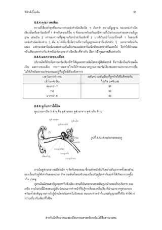 ฟสิกสเบื้องตน                                                                                    91

          8.8.4 คุณภาพเสียง
          ความถี่เสียงต่ําสุดที่ออกมาจากแหลงกําเนิดเสียงใด ๆ เรียกวา ความถี่มูลฐาน ของแหลงกําเนิด
เสียงนั้นหรือฮารมอนิกที่ 1 สําหรับความถี่อื่น ๆ ที่ออกมาพรอมกันแตมีความถี่เปนจํานวนเทาของความถี่มูล
ฐาน เชนเปน 2 เทาของความถี่มูลฐานเรียกวาฮารมอนิกที่ 2 บางทีเรียกวาโอเวอรโทนที่ 1 ในขณะที่
แหลงกําเนิดเสียงตาง ๆ สั่น จะใหเสียงซึ่งมีความถี่ความถี่มูลฐานและฮารมอนิกตาง ๆ ออกมาพรอมกัน
เสมอ แตจํานวนฮารมอนิกและความเขมเสียงของแตละฮารมอนิกสจะแตกตางกันออกไป จึงทําใหลักษณะ
คลื่นเสียงแตกตางกัน สําหรับแตละแหลงกําเนิดเสียงที่ตางกัน เรียกวามี คุณภาพเสียงตางกัน
          8.8.5 มลภาวะของเสียง
          บริเวณใดที่มีระดับความเขมเสียงที่ทําใหหูและสภาพจิตใจของผูฟงผิดปกติ ถือวาเสียงในบริเวณนั้น
เปน มลภาวะของเสียง กระทรวงมหาดไทยไดกําหนดมาตรฐานความเขมเสียงของสถานประกอบการเพื่อ
ไมใหเกิดอันตรายแกคนงานและผูที่อยูใกลเคียงดังตาราง
                 เวลาในการทํางาน                          ระดับความเขมเสียงที่ลูกจางไดรบติดตอกัน
                                                                                          ั
                   (ชั่วโมงตอวัน)                                     ไมเกิน (เดซิเบล)
                     นอยกวา 7                                                91
                         7-8                                                   90
                     มากกวา 8                                                 80

          8.8.6 หูกับการไดยิน
          หูแบงออกเปน 3 สวน คือ หูสวนนอก หูสวนกลาง หูสวนใน ดังรูป




                                                             รูปที่ 8.13 สวนประกอบของหู




         ภายในหูสวนกลางจะมีทอเล็ก ๆ ติดกับหลอดลม ซึ่งจะทําหนาที่ปรับความดันอากาศทั้งสองดาน
                               
ของเยื่อแกวหูใหเทากันตลอดเวลา ถาความดันทั้งสองขางของเยื่อแกวหูไมเทากันจะทําใหเกิดอาการหูอื้อ
หรือ ปวดหู
         หูสวนในมีสวนสําคัญตอการรับฟงเสียง สวนที่เปนทอกลวงขดเปนรูปคลายหอยโขงเรียกวา คลอ
เคลีย ภายในทอนี้มีเซลขนอยูเปนจํานวนมากทําหนาที่รับรูการสั่นของคลื่นเสียงที่ผานมาจากหูสวนกลาง
                                                                                 
พรอมทั้งสงสัญญาณการรับรูผานโสตประสาทไปยังสมอง สมองจะทําหนาที่แปลงสัญญาณที่ไดรับ ทําใหเรา
ทราบเกี่ยวกับเสียงที่ไดยิน




                    สําหรับนักศึกษาคณะสถาปตยกรรมศาสตร/เทคโนโลยีสื่อสารมวลชน
 