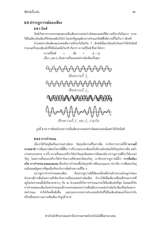 ฟสิกสเบื้องตน                                                                                        92

8.9 ปรากฏการณของเสียง
          8.9.1 บีตส
          บีตสเกิดจากการแทรกสอดของคลื่นเสียงจากแหลงกําเนิดสองแหลงที่มีความถี่ตางกันไมมาก เราจะ
ไดยินเสียงเปนเสียงที่ดังคอยสลับกันไป โดยปกติหูมนุษสามารถจําแนกบีตสซึ่งมีความถี่ไมเกิน 7 เฮิรตซ
          ถาแหลงกําเนิดเสียงสองแหลงมีความถี่ตางกันไมเกิน 7 เฮิรตซเมื่อมาซอนทับกันจะทําใหเกิดบีตส
จํานวนครั้งของเสียงดังที่ไดยินในหนึ่งวินาที เรียกวา ความถี่บีตส ซึ่งหาไดจาก
                    ความถี่บีตส        =        Δf       =        |f1 – f2|
                    เมื่อ f1 และ f2 เปนความถี่ของแหลงกําเนิดเสียงทั้งสอง




            รูปที่ 8.14 การซอนทับระหวางคลื่นเสียงจากแหลงกําเนิดสองแหลงมีผลทําใหเกิดบีตส

          8.9.2 การกําทอน
           เมื่อเราใหวัตถุสั่นหรือแกวงอยางอิสระ วัตถุจะมีความถี่ในการสั่น เราเรียกวาความถี่นี้วาความถี่
ธรรมชาติ การสั่นอยางอิสระในกรณีนี้คือ การที่เราออกแรงเพียงครั้งเดียวแลวปลอยใหวัตถุเกิดการสั่น แตถา  
เราออกแรงหลาย ๆ ครั้ง ความถี่ของแรงที่เราใหแกวัตถุจะมีผลตอการสั่นของมัน ปรากฏการณที่เราใหแรงแก
วัตถุ โดยความถี่ของแรงที่เราใหเทากับความถี่ธรรมชาติของวัตถุ เราเรียกปรากฏการณนี้วา การสั่นพอง
หรือ การกําทอน (resonance) เมื่อเกิดการกําทอนขึ้นวัตถุจะมีการสั่นแบบรุนแรง กลาวคือ การสั่นของวัตถุ
จะมีแอมพลิจูดมากที่สุดเมื่อเทียบกับการสั่นดวยความถี่อื่น ๆ
           ปรากฏการการกําทอนของเสียง              คือปรากฏการณที่เสียงเคลื่อนที่ผานตัวกลางแลวอนุภาคของ
ตัวกลางมีการสั่นดวยความถี่เดียวกับความถี่ของแหลงกําเนิดเสียง ถาเราใหคลื่นเสียงเคลื่อนที่ผานอากาศที่
อยูในทอกําทอนซึ่งมีปริมาตรตางๆ กัน ณ ตําแหนงที่เกิดการกําทอนเราจะไดยินเสียงดังที่สุด ในขณะที่เกิด
การกําทอนของเสียงในทอกําทอนจะมีการแทรกสอดระหวางคลื่นเสียงจากแหลงกําเนิดกับเสียงที่สะทอนจาก
ทอกําทอน ทําใหเกิดคลื่นนิ่งขึ้น และระยะทางระหวางตําแหนงถัดกันที่ไดยินเสียงดังสองครั้งจะเทากับ
ครึ่งหนึ่งของความยาวคลื่นเสียง ดังรูปที่ 8.15



                    สําหรับนักศึกษาคณะสถาปตยกรรมศาสตร/เทคโนโลยีสื่อสารมวลชน
 