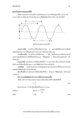 ฟสิกสเบื้องตน                                                                                  78

8.2 สวนประกอบของคลื่น
       เมื่อพิจารณาสวนประกอบของคลื่น จะเห็นลักษณะทางกายภาพที่สําคัญของคลื่น 3 ประการ คือ
ความยาวคลื่น ความถี่และอัตราเร็วของคลื่น นอกจากนี้คลื่นยังมีองคประกอบอื่น ๆ อีก ดังตอไปนี้




                                    รูปที่ 8.3 สวนประกอบของคลื่น

          ความยาวคลื่น หมายถึงระยะที่นอยที่สุดระหวางจุด 2 จุดบนคลื่นที่มีลักษณะการเคลื่อนที่
เหมือนกันทุกประการ เราใชสัญลักษณ λ แทนความยาวคลื่น มีหนวยเปน เมตร
          ความถี่ของคลื่น หมายถึงจํานวนคลื่นที่ผานจุด ๆ หนึ่ง ในหนึ่งหนวยเวลาหรือจํานวนรอบที่
แหลงกําเนิดคลื่นหรือตัวกลางสั่นไดในหนึ่งหนวยเวลา ใชสัญลักษณ f มีหนวยเปนรอบตอวินาที หรือ
เฮิรตซ (Hz)
          คาบของคลื่น หมายถึงชวงเวลาที่คลื่นเคลื่อนที่ได 1 ความยาวคลื่น หรือเวลาที่แหลงกําเนิดคลื่น
หรือตัวกลางที่คลื่นเคลื่อนที่ผานครบ 1 รอบ ใชสัญลักษณ T มีหนวยเปนวินาที
          แอมพลิจูด หมายถึงขนาดของการกระจัดสูงสุดของอนุภาคของตัวกลางที่คลื่นผานจากตําแหนง
สมดุลเดิม ใชสัญลักษณ A มีหนวยเปน เมตร
          อัตราเร็วคลื่น หมายถึงระยะทางที่คลื่นเคลื่อนที่ไดใน 1 หนวยเวลา ใชสัญลักษณ v มีหนวยเปน
เมตร/วินาที
          8.2.1 ความสัมพันธระหวางความถี่และคาบของคลืน
                                                      ่
          เมื่อพิจารณาจากความหมายของคาบและความถี่ของคลื่น จะไดความสัมพันธดังนี้
                                          1
                                     T=                                                          (8.1)
                                          f
          เนื่องจากในเวลา T วินาที คลื่นเคลื่อนที่ไดระยะทาง λ เมตร
                                                    ระยะทาง
ดังนั้นจาก                           อัตราเร็ว =
                                                       เวลา
ดังนั้น                             v = fλ                                                       (8.2)




                   สําหรับนักศึกษาคณะสถาปตยกรรมศาสตร/เทคโนโลยีสื่อสารมวลชน
 
