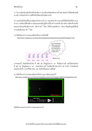 ฟสิกสเบื้องตน                                                                                   96

11. ในการปรับเทียบเสียเปยโนที่ระดับเสียง C โดยเทียบกับสอมเสียงความถี่ 256 เฮิรตซ ถาไดยินเสียงบีตส
ความถี่ 3 ครั้งตอวินาที ความถี่ที่เปนไปไดของเปยโนมีคาเทาใด

12. แมลงตัวหนึ่งบินหนีในแนวเสนตรงดวยความเร็ว 0.1 เมตรตอวินาที จากคนๆหนึ่งซึ่งยืนนิ่งในที่โลง อยาก
ทราบวา คนนั้นจะไดยินเสียงการบินของแมลงนั้นอยูไดนานกี่วินาที กําหนดให อัตราพลังงานเสียงที่แมลงนั้น
สงออกมาในขณะที่บินมีคาเทากับ 4π × 10 วัตต ทั้งนี้กําหนดใหดวยวา สียงเบาที่สุดที่มนุษยไดยินมี
                                         −12

                     −12
ความเขมเสียงเปน 10 วัตต

13. ใหนักศึกษาทําการทดลองเสมือจริงเรื่องการเกิดบีตสที่
     http://www.rmutphysics.com/charud/virtualexperiment/explorescience/beats/tonebeats1.htm




การทดลองนี้ เริ่มตนใหกดลําโพง ที่ 400 Hz ใหอยูในสภาวะ on ฟงเสียงความถี่ ตอไปใหกดลําโพง
ที่ 401 Hz ใหอยูในสภาวะ on ทดลองนับความถี่ โดยใชนาฬิกาจับเวลาใน 20 วินาที วาเกิดเสียงดัง
เปนจังหวะกี่ครั้ง นําคาที่ไดหารดวย 20 บันทึกไวในชองความถี่บีตส

14. ใหนกศึกษาทําการทดลองเสมือนจริงเรื่อปรากฏการณดอปเปลอร ที่
         ั
  http://www.rmutphysics.com/charud/virtualexperiment/virtual1/doppler/19537/java/Dopplerthai.html




ใหนกศึกษาตอบคําถามทายการทดลองสงอาจารย
    ั




                   สําหรับนักศึกษาคณะสถาปตยกรรมศาสตร/เทคโนโลยีสื่อสารมวลชน
 