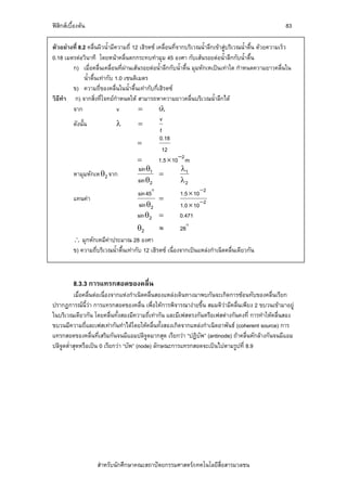 ฟสิกสเบื้องตน                                                                                          83

ตัวอยางที่ 8.2 คลื่นผิวน้ํามีความถี่ 12 เฮิรตซ เคลื่อนที่จากบริเวณน้ําลึกเขาสูบริเวณน้ําตื้น ดวยความเร็ว
0.18 เมตรตอวินาที โดยหนาคลื่นตกกระทบทํามุม 45 องศา กับเสนรอยตอน้ําลึกกับน้ําตื้น
        ก) เมื่อคลื่นเคลื่อนที่ผานเสนรอยตอน้ําลึกกับน้ําตื้น มุมหักเหเปนเทาใด กําหนดความยาวคลื่นใน
                                   
              น้ําตื้นเทากับ 1.0 เซนติเมตร
        ข) ความถี่ของคลื่นในน้ําตื้นเทากับกี่เฮิรตซ
วิธีทํา ก) จากสิ่งที่โจทยกําหนดให สามารถหาความยาวคลื่นบริเวณน้ําลึกได
        จาก                    v        =         fλ
                                                  v
        ดังนั้น                λ        =
                                                   f
                                                  0.18
                                        =
                                                    12
                                        =         1.5 × 10 −2 m
                                        sin θ1               λ1
        หามุมหักเห θ2 จาก                         =
                                        sin θ2               λ2
                                      sin45               1.5 × 10−2
          แทนคา                              =
                                       sin θ2             1.0 × 10−2
                                      sin θ2 =            0.471
                                       θ2        ≈         28
          ∴ มุกหักเหมีคาประมาณ 28 องศา
          ข) ความถี่บริเวณน้ําตื้นเทากับ 12 เฮิรตซ เนื่องจากเปนแหลงกําเนิดคลื่นเดียวกัน



          8.3.3 การแทรกสอดของคลื่น
          เมื่อคลื่นตอเนื่องจากแหงกําเนิดคลื่นสองแหลงเดินทางมาพบกันจะเกิดการซอนทับของคลื่นเรียก
ปรากฏการณนี้วา การแทรกสอดของคลื่น เพื่อใหการพิจารณางายขึ้น สมมติวามีคลื่นเพียง 2 ขบวนเขามาอยู
ในบริเวณเดียวกัน โดยคลื่นทั้งสองมีความถี่เทากัน และมีเฟสตรงกันหรือเฟสตางกันคงที่ การทําใหคลื่นสอง
ขบวนมีความถี่และเฟสเทากันทําไดโดยใหคลื่นทั้งสองเกิดจากแหลงกําเนิดอาพันธ (coherent source) การ
แทรกสอดของคลื่นที่เสริมกันจนมีแอมปลิจูดมากสุด เรียกวา “ปฏิบัพ” (antinode) ถาคลื่นหักลางกันจนมีแอม
ปลิจูดต่ําสุดหรือเปน 0 เรียกวา “บัพ” (node) ลักษณะการแทรกสอดจะเปนไปตามรูปที่ 8.9




                    สําหรับนักศึกษาคณะสถาปตยกรรมศาสตร/เทคโนโลยีสื่อสารมวลชน
 