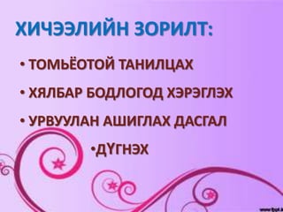 ХИЧЭЭЛИЙН ЗОРИЛТ:
• ТОМЬЁОТОЙ ТАНИЛЦАХ
• ХЯЛБАР БОДЛОГОД ХЭРЭГЛЭХ
• УРВУУЛАН АШИГЛАХ ДАСГАЛ
        •ДҮГНЭХ
 