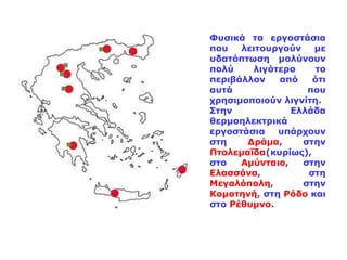 Φυσικά τα εργοστάσια που λειτουργούν με υδατόπτωση μολύνουν πολύ λιγότερο το περιβάλλον από ότι αυτά που χρησιμοποιούν λιγνίτη. Στην Ελλάδα θερμοηλεκτρικά εργοστάσια υπάρχουν στη  Δράμα , στην  Πτολεμαΐδα (κυρίως), στο  Αμύνταιο , στην  Ελασσόνα , στη  Μεγαλόπολη , στην  Κομοτηνή , στη  Ρόδο  και στο  Ρέθυμνο . 