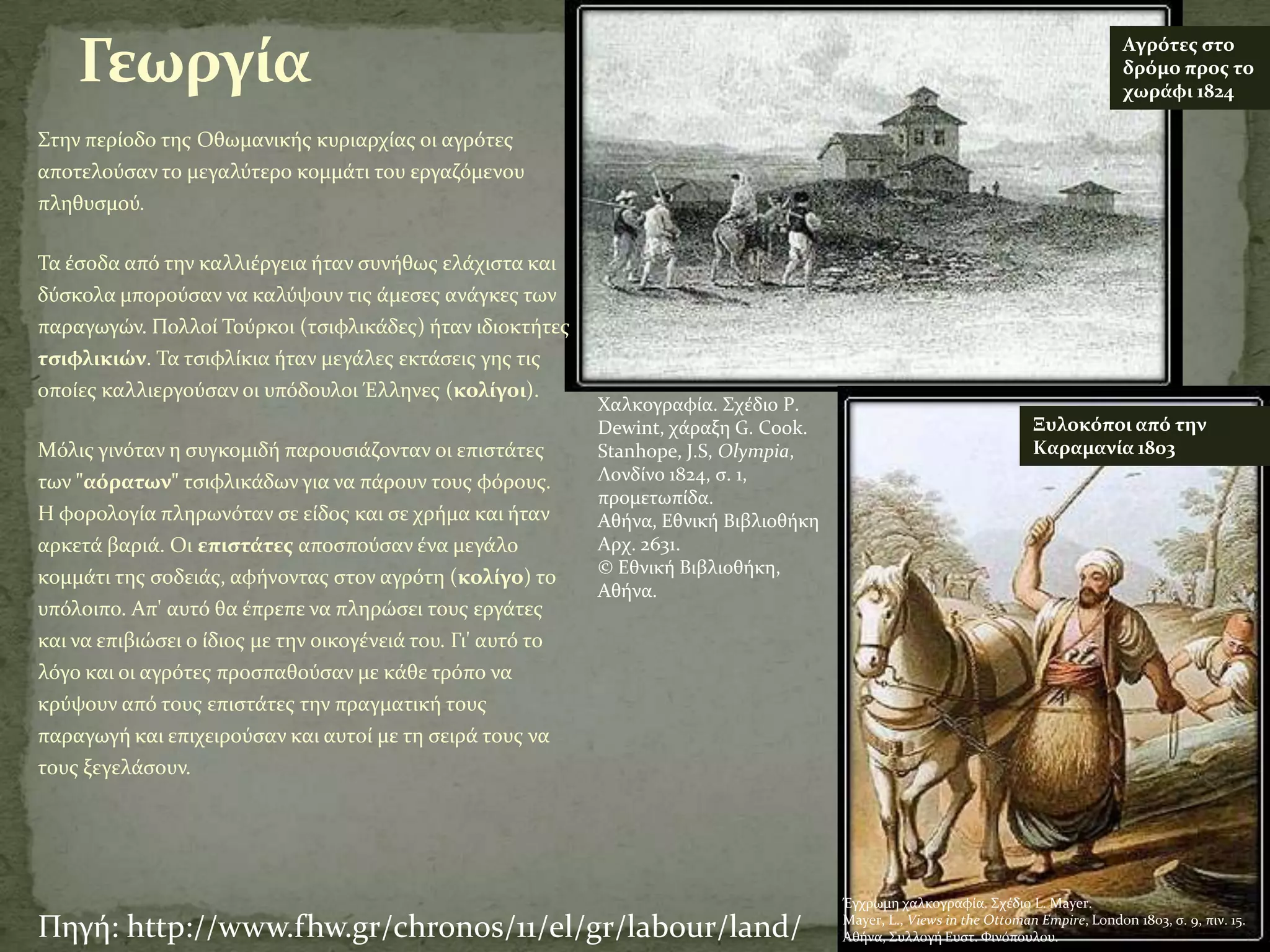 Γεωργία                                                                                                                            Αγρότεσ ςτο
                                                                                                                                       δρόμο προσ το
                                                                                                                                       χωράφι 1824

΢την περύοδο τησ Οθωμανικόσ κυριαρχύασ οι αγρότεσ
αποτελούςαν το μεγαλύτερο κομμϊτι του εργαζόμενου
πληθυςμού.

Σα ϋςοδα από την καλλιϋργεια όταν ςυνόθωσ ελϊχιςτα και
δύςκολα μπορούςαν να καλύψουν τισ ϊμεςεσ ανϊγκεσ των
παραγωγών. Πολλού Σούρκοι (τςιφλικϊδεσ) όταν ιδιοκτότεσ
τςιφλικιών. Σα τςιφλύκια όταν μεγϊλεσ εκτϊςεισ γησ τισ
οπούεσ καλλιεργούςαν οι υπόδουλοι Έλληνεσ (κολίγοι).
                                                              Χαλκογραφύα. ΢χϋδιο P.
                                                              Dewint, χϊραξη G. Cook.                                   Ξυλοκόποι από την
Mόλισ γινόταν η ςυγκομιδό παρουςιϊζονταν οι επιςτϊτεσ         Stanhope, J.S, Olympia,                                   Καραμανία 1803
των "αόρατων" τςιφλικϊδων για να πϊρουν τουσ φόρουσ.          Λονδύνο 1824, ς. 1,
                                                              προμετωπύδα.
H φορολογύα πληρωνόταν ςε εύδοσ και ςε χρόμα και όταν         Αθόνα, Εθνικό Βιβλιοθόκη
αρκετϊ βαριϊ. Oι επιςτάτεσ αποςπούςαν ϋνα μεγϊλο              Αρχ. 2631.
                                                              © Εθνικό Βιβλιοθόκη,
κομμϊτι τησ ςοδειϊσ, αφόνοντασ ςτον αγρότη (κολίγο) το
                                                              Αθόνα.
υπόλοιπο. Απ' αυτό θα ϋπρεπε να πληρώςει τουσ εργϊτεσ
και να επιβιώςει ο ύδιοσ με την οικογϋνειϊ του. Γι' αυτό το
λόγο και οι αγρότεσ προςπαθούςαν με κϊθε τρόπο να
κρύψουν από τουσ επιςτϊτεσ την πραγματικό τουσ
παραγωγό και επιχειρούςαν και αυτού με τη ςειρϊ τουσ να
τουσ ξεγελϊςουν.




                                                                                         Έγχρωμη χαλκογραφύα. ΢χϋδιο L. Mayer.

Πηγό: http://www.fhw.gr/chronos/11/el/gr/labour/land/                                    Mayer, L., Views in the Ottoman Empire, London 1803, ς. 9, πιν. 15.
                                                                                         Αθόνα, ΢υλλογό Eυςτ. Φινόπουλου.
 