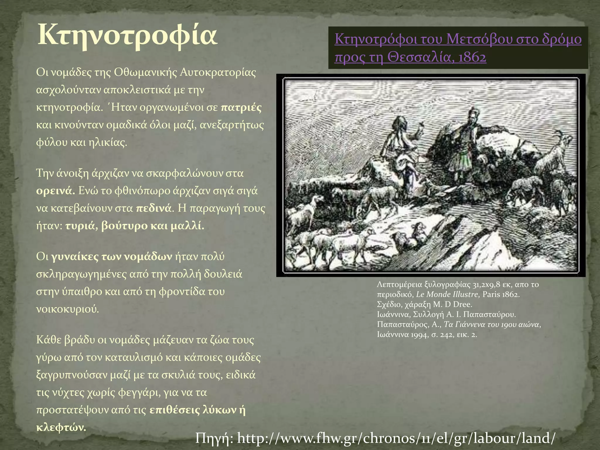 Κτηνοτροφία                                       Κτηνοτρόφοι του Μετςόβου ςτο δρόμο
                                                  προσ τη Θεςςαλύα, 1862
Oι νομϊδεσ τησ Οθωμανικόσ Αυτοκρατορύασ
αςχολούνταν αποκλειςτικϊ με την
κτηνοτροφύα. ΄Hταν οργανωμϋνοι ςε πατριέσ
και κινούνταν ομαδικϊ όλοι μαζύ, ανεξαρτότωσ
φύλου και ηλικύασ.

Σην ϊνοιξη ϊρχιζαν να ςκαρφαλώνουν ςτα
ορεινά. Ενώ το φθινόπωρο ϊρχιζαν ςιγϊ ςιγϊ
να κατεβαύνουν ςτα πεδινά. Η παραγωγό τουσ
όταν: τυριά, βούτυρο και μαλλί.

Oι γυναίκεσ των νομάδων όταν πολύ
ςκληραγωγημϋνεσ από την πολλό δουλειϊ
                                                        Λεπτομϋρεια ξυλογραφύασ 31,2x9,8 εκ, απο το
ςτην ύπαιθρο και από τη φροντύδα του                    περιοδικό, Le Monde Illustre, Paris 1862.
                                                        ΢χϋδιο, χϊραξη M. D Dree.
νοικοκυριού.                                            Ιωϊννινα, ΢υλλογό Α. Ι. Παπαςταύρου.
                                                        Παπαςταύροσ, Α., Τα Γιάννενα του 19ου αιώνα,
                                                        Ιωϊννινα 1994, ς. 242, εικ. 2.
Kϊθε βρϊδυ οι νομϊδεσ μϊζευαν τα ζώα τουσ
γύρω από τον καταυλιςμό και κϊποιεσ ομϊδεσ
ξαγρυπνούςαν μαζύ με τα ςκυλιϊ τουσ, ειδικϊ
τισ νύχτεσ χωρύσ φεγγϊρι, για να τα
προςτατϋψουν από τισ επιθέςεισ λύκων ή
κλεφτών.
                              Πηγό: http://www.fhw.gr/chronos/11/el/gr/labour/land/
 