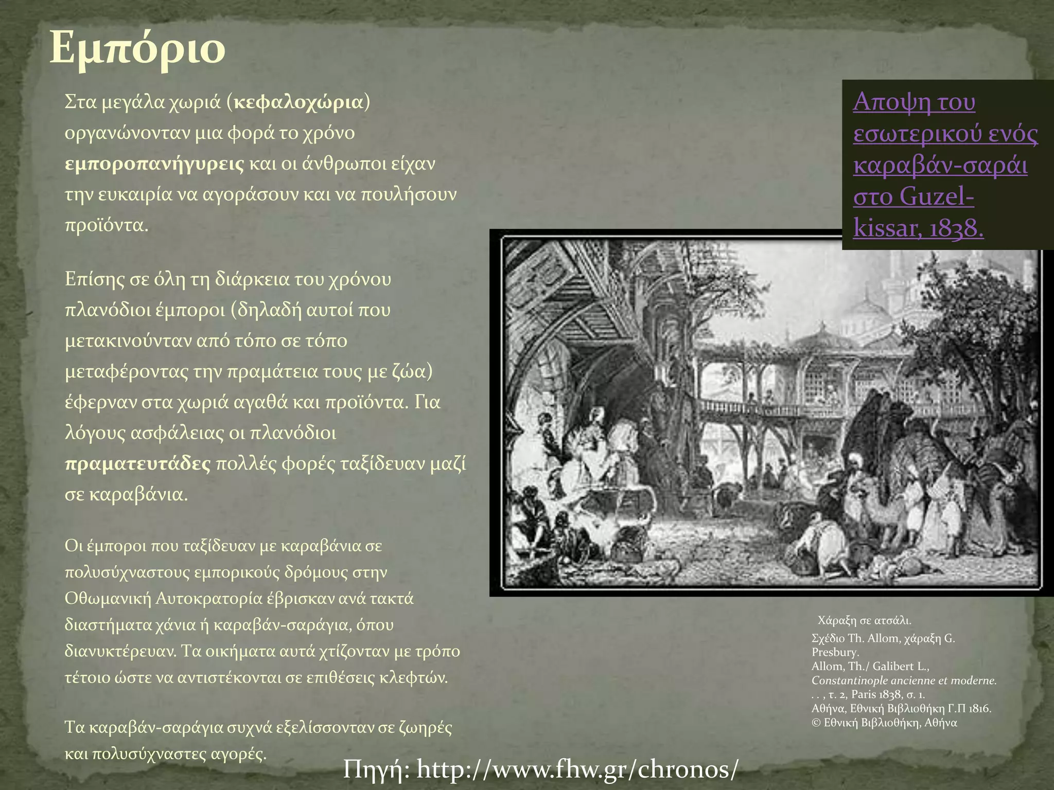 Εμπόριο
΢τα μεγϊλα χωριϊ (κεφαλοχώρια)                                               Αποψη του
οργανώνονταν μια φορϊ το χρόνο                                               εςωτερικού ενόσ
εμποροπανήγυρεισ και οι ϊνθρωποι εύχαν                                       καραβϊν-ςαρϊι
την ευκαιρύα να αγορϊςουν και να πουλόςουν                                   ςτο Guzel-
προώόντα.                                                                    kissar, 1838.
Επύςησ ςε όλη τη διϊρκεια του χρόνου
πλανόδιοι ϋμποροι (δηλαδό αυτού που
μετακινούνταν από τόπο ςε τόπο
μεταφϋροντασ την πραμϊτεια τουσ με ζώα)
ϋφερναν ςτα χωριϊ αγαθϊ και προώόντα. Για
λόγουσ αςφϊλειασ οι πλανόδιοι
πραματευτάδεσ πολλϋσ φορϋσ ταξύδευαν μαζύ
ςε καραβϊνια.

Oι ϋμποροι που ταξύδευαν με καραβϊνια ςε
πολυςύχναςτουσ εμπορικούσ δρόμουσ ςτην
Οθωμανικό Αυτοκρατορύα ϋβριςκαν ανϊ τακτϊ
                                                                       Χϊραξη ςε ατςϊλι.
διαςτόματα χϊνια ό καραβϊν-ςαρϊγια, όπου
                                                                      ΢χϋδιο Th. Allom, χϊραξη G.
διανυκτϋρευαν. Tα οικόματα αυτϊ χτύζονταν με τρόπο                    Presbury.
                                                                      Allom, Th./ Galibert L.,
τϋτοιο ώςτε να αντιςτϋκονται ςε επιθϋςεισ κλεφτών.                    Constantinople ancienne et moderne.
                                                                      . . , τ. 2, Paris 1838, ς. 1.
                                                                      Αθόνα, Εθνικό Βιβλιοθόκη Γ.Π 1816.
                                                                      © Εθνικό Βιβλιοθόκη, Αθόνα
Tα καραβϊν-ςαρϊγια ςυχνϊ εξελύςςονταν ςε ζωηρϋσ
και πολυςύχναςτεσ αγορϋσ.
                                   Πηγό: http://www.fhw.gr/chronos/
 