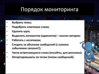 Порядок мониторинга Выбрать темы; Подобрать ключевые слова; Удалить шум; Выделить активистов (адвокатов) – анализ авторов; Работать с негативом; Следить за объемом сообщений (с какими событиями связано?); Часто встречающиеся слова (инсайты, для рекламы); Отсортировывать по тегам (типам сообщений) . 