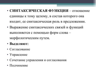 СИНТАКСИЧЕСКАЯ ФУНКЦИЯ  – отношение единицы к тому целому, в состав которого она входит, ее синтаксическая роль в предложении. Выражение синтаксических связей и функций выполняется с помощью форм слова – морфологическим путем. Выделяют: Согласование Управление Сочетание управления и согласования Подчинение 