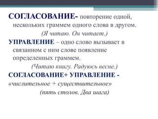 СОГЛАСОВАНИЕ-  повторение одной, нескольких граммем одного слова в другом. (Я читаю. Он читает.) УПРАВЛЕНИЕ  – одно слово вызывает в связанном с ним слове появление определенных граммем. (Читаю книгу. Радуюсь весне.) СОГЛАСОВАНИЕ+ УПРАВЛЕНИЕ -  «числительное + существительное» (пять столов. Два шага) 