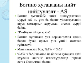 Богино хугацааны нийт
        нийлүүлэлт - AS
   Богино хугацааны нийт нийлүүлэлтийн
    муруй AS нь үнэ ба бодит үйлдвэрлэлийн
    шууд хамаарлыг харуулсан өгссөн муруй
    байна.
   ↑P→Бодит үйлдвэрлэл↑
   Богино хугацаанд үнэ өөрчлөгдөхөд цалин
    болон бусад орцын үнэ үнийн өсөлтөө
    гүйцэхгүй
   Математикаар бол, %ΔW < %ΔP
   %ΔW < %ΔP нөхцөл нь богино хугацаан дахь
    пүүсийн ашгийг нэмэгдүүлснээр гарцыг
    өсгөх боломжтой болно.
 