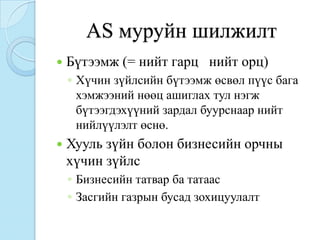 AS муруйн шилжилт
   Бүтээмж (= нийт гарц нийт орц)
    ◦ Хүчин зүйлсийн бүтээмж өсвөл пүүс бага
      хэмжээний нөөц ашиглах тул нэгж
      бүтээгдэхүүний зардал буурснаар нийт
      нийлүүлэлт өснө.
   Хууль зүйн болон бизнесийн орчны
    хүчин зүйлс
    ◦ Бизнесийн татвар ба татаас
    ◦ Засгийн газрын бусад зохицуулалт
 