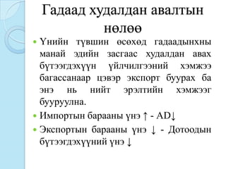 Гадаад худалдан авалтын
             нөлөө
 Үнийн түвшин өсөхөд гадаадынхны
  манай эдийн засгаас худалдан авах
  бүтээгдэхүүн үйлчилгээний хэмжээ
  багассанаар цэвэр экспорт буурах ба
  энэ нь нийт эрэлтийн хэмжээг
  бууруулна.
 Импортын барааны үнэ ↑ - АD↓
 Экспортын барааны үнэ ↓ - Дотоодын
  бүтээгдэхүүний үнэ ↓
 