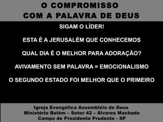 O COMPROMISSO  COM A PALAVRA DE DEUS SIGAM O LÍDER! ESTA É A JERUSALÉM QUE CONHECEMOS QUAL DIA É O MELHOR PARA ADORAÇÃO? AVIVAMENTO SEM PALAVRA = EMOCIONALISMO O SEGUNDO ESTADO FOI MELHOR QUE O PRIMEIRO Igreja Evangélica Assembléia de Deus  Ministério Belém – Setor 42 – Álvares Machado Campo de Presidente Prudente - SP 