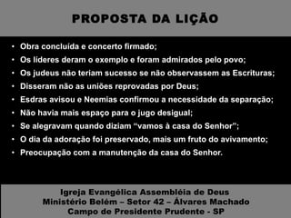 PROPOSTA DA LIÇÃO Obra concluída e concerto firmado; Os líderes deram o exemplo e foram admirados pelo povo; Os judeus não teriam sucesso se não observassem as Escrituras; Disseram não as uniões reprovadas por Deus; Esdras avisou e Neemias confirmou a necessidade da separação; Não havia mais espaço para o jugo desigual; Se alegravam quando diziam “vamos à casa do Senhor”; O dia da adoração foi preservado, mais um fruto do avivamento; Preocupação com a manutenção da casa do Senhor. Igreja Evangélica Assembléia de Deus  Ministério Belém – Setor 42 – Álvares Machado Campo de Presidente Prudente - SP 