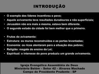 INTRODUÇÃO O exemplo dos líderes incentivou o povo; Aquele avivamento teve resultados duradouros e não superficiais; Jerusalém não era mais a mesma, estava bem diferente. O segundo estado da cidade foi bem melhor que o primeiro. Frutos do avivamento: Estrutura: os muros reconstruídos e as portas levantadas; Economia: os ricos atentaram para a situação dos pobres; Religião: resgate do ensino da Lei; Espiritual: o interesse do povo produziu um grande avivamento. Igreja Evangélica Assembléia de Deus  Ministério Belém – Setor 42 – Álvares Machado Campo de Presidente Prudente - SP 