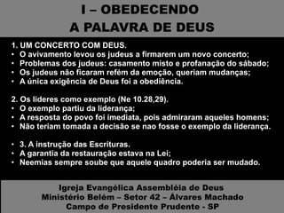 I – OBEDECENDO  A PALAVRA DE DEUS 1. UM CONCERTO COM DEUS.  O avivamento levou os judeus a firmarem um novo concerto; Problemas dos judeus: casamento misto e profanação do sábado; Os judeus não ficaram refém da emoção, queriam mudanças; A única exigência de Deus foi a obediência. 2. Os lideres como exemplo (Ne 10.28,29).  O exemplo partiu da liderança; A resposta do povo foi imediata, pois admiraram aqueles homens; Não teriam tomada a decisão se nao fosse o exemplo da liderança. 3. A instrução das Escrituras.  A garantia da restauração estava na Lei; Neemias sempre soube que aquele quadro poderia ser mudado. Igreja Evangélica Assembléia de Deus  Ministério Belém – Setor 42 – Álvares Machado Campo de Presidente Prudente - SP 