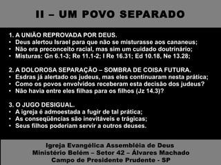 II – UM POVO SEPARADO 1. A UNIÃO REPROVADA POR DEUS. Deus alertou Israel para que não se misturasse aos cananeus; Não era preconceito racial, mas sim um cuidado doutrinário; Misturas: Gn 6.1-3; Re 11.1-2; I Re 16.31; Ed 10.18, Ne 13.28; 2. A DOLOROSA SEPARAÇÃO – SOMBRA DE COISA FUTURA.  Esdras já alertado os judeus, mas eles continuaram nesta prática; Como os povos envolvidos receberam esta decisão dos judeus? Não havia entre eles filhas para os filhos (Jz 14.3)?  3. O JUGO DESIGUAL.  A igreja é admoestada a fugir de tal prática; As conseqüências são inevitáveis e trágicas; Seus filhos poderiam servir a outros deuses. Igreja Evangélica Assembléia de Deus  Ministério Belém – Setor 42 – Álvares Machado Campo de Presidente Prudente - SP 