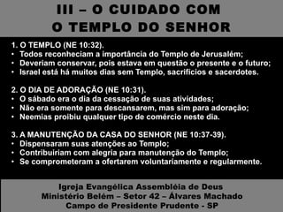 III – O CUIDADO COM  O TEMPLO DO SENHOR 1. O TEMPLO (NE 10:32).  Todos reconheciam a importância do Templo de Jerusalém; Deveriam conservar, pois estava em questão o presente e o futuro; Israel está há muitos dias sem Templo, sacrifícios e sacerdotes. 2. O DIA DE ADORAÇÃO (NE 10:31).  O sábado era o dia da cessação de suas atividades; Não era somente para descansarem, mas sim para adoração; Neemias proibiu qualquer tipo de comércio neste dia. 3. A MANUTENÇÃO DA CASA DO SENHOR (NE 10:37-39).  Dispensaram suas atenções ao Templo; Contribuiriam com alegria para manutenção do Templo; Se comprometeram a ofertarem voluntariamente e regularmente. Igreja Evangélica Assembléia de Deus  Ministério Belém – Setor 42 – Álvares Machado Campo de Presidente Prudente - SP 