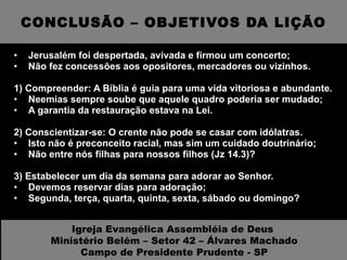 CONCLUSÃO – OBJETIVOS DA LIÇÃO Jerusalém foi despertada, avivada e firmou um concerto; Não fez concessões aos opositores, mercadores ou vizinhos. 1) Compreender: A Bíblia é guia para uma vida vitoriosa e abundante. Neemias sempre soube que aquele quadro poderia ser mudado; A garantia da restauração estava na Lei. 2) Conscientizar-se: O crente não pode se casar com idólatras. Isto não é preconceito racial, mas sim um cuidado doutrinário; Não entre nós filhas para nossos filhos (Jz 14.3)?  3) Estabelecer um dia da semana para adorar ao Senhor. Devemos reservar dias para adoração; Segunda, terça, quarta, quinta, sexta, sábado ou domingo? Igreja Evangélica Assembléia de Deus  Ministério Belém – Setor 42 – Álvares Machado Campo de Presidente Prudente - SP 