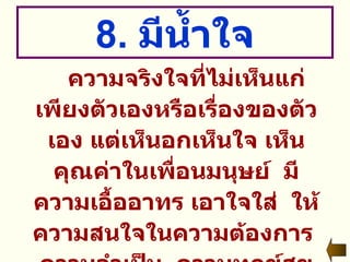 8.  มีน้ำใจ ความจริงใจที่ไม่เห็นแก่เพียงตัวเองหรือเรื่องของตัวเอง แต่เห็นอกเห็นใจ เห็นคุณค่าในเพื่อนมนุษย์  มีความเอื้ออาทร เอาใจใส่  ให้ความสนใจในความต้องการ  ความจำเป็น  ความทุกข์สุขของผู้อื่น  และพร้อมที่จะให้ความช่วยเหลือเกื้อกูลกันและกัน 