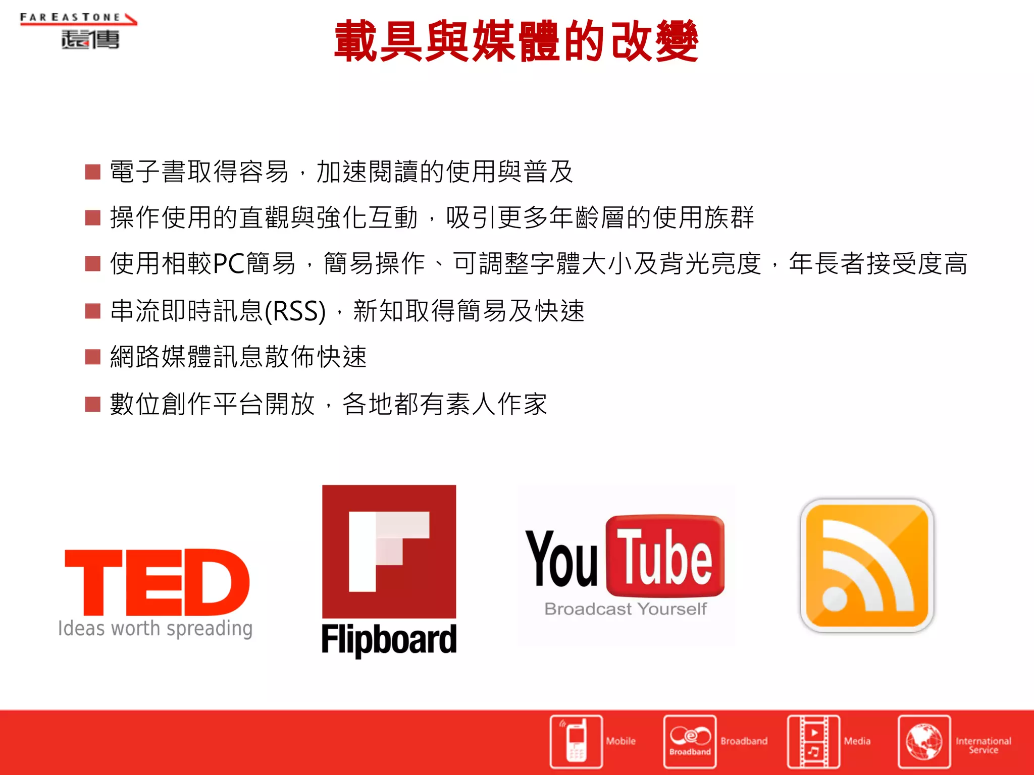 載具與媒體的改變	
  

  電子書取得容易，加速閱讀的使用與普及
  操作使用的直觀與強化互動，吸引更多年齡層的使用族群
  使用相較PC簡易，簡易操作、可調整字體大小及背光亮度，年長者接受度高
  串流即時訊息(RSS)，新知取得簡易及快速
  網路媒體訊息散佈快速
  數位創作平台開放，各地都有素人作家
 