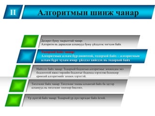 II          Алгоритмын шинж чанар


              Дескрет буюу тасралттай чанар:
              Алгоритм нь дараалсан алхамууд буюу үйлдлээс тогтсон байх

              Тодорхой байх чанар:
              Алгоритмын алхам бүр оновчтой, тодорхой байх – алгоритмын
              алхам бүрт чухам ямар үйлдэл хийгдэх нь тодорхой байх

           Нийтлэг байх чанар: Тодорхой бодлогын алгоритмыг зохиохдоо энэ
           бодлоготой ижил төрлийн бодлогыг бодоход хэрэглэж болохоор
           ерөнхий алгоритмийг зохиох хэрэгтэй.

       Төгсгөлөг байх чанар: Төгсгөлөг тооны алхамтай байх ба эдгээр
       алхамууд нь төгсгөлөг тоогоор биелэнэ.


     Үр дүнтэй байх чанар: Тодорхой үр дүн гаргадаг байх ѐстой.
 